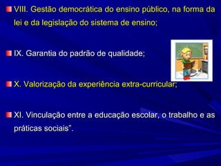 VIII. Gestão democrática do ensino público, na forma da
lei e da legislação do sistema de ensino;

IX. Garantia do padrão de qualidade;

X. Valorização da experiência extra-curricular;

XI. Vinculação entre a educação escolar, o trabalho e as
práticas sociais”.

 