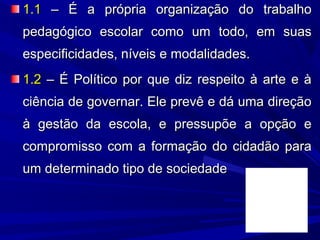 1.1 – É a própria organização do trabalho
pedagógico escolar como um todo, em suas
especificidades, níveis e modalidades.
1.2 – É Político por que diz respeito à arte e à
ciência de governar. Ele prevê e dá uma direção
à gestão da escola, e pressupõe a opção e
compromisso com a formação do cidadão para
um determinado tipo de sociedade

 