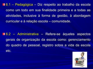 6.1 – Pedagógica – Diz respeito ao trabalho da escola
como um todo em sua finalidade primeira e a todas as
atividades, inclusive à forma de gestão, à abordagem
curricular e à relação escola – comunidade.

6.2 – Administrativa – Refere-se àqueles aspectos
gerais de organização da escola como: gerenciamento
do quadro de pessoal, registro sobre a vida da escola
etc.

 
