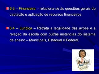 6.3 – Financeira – relaciona-se às questões gerais de
captação e aplicação de recursos financeiros.

6.4 – Jurídica – Retrata a legalidade das ações e a
relação da escola com outras instancias do sistema
de ensino – Municipais, Estadual e Federal.

 