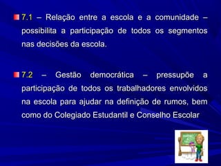 7.1 – Relação entre a escola e a comunidade –
possibilita a participação de todos os segmentos
nas decisões da escola.

7.2

–

Gestão

democrática

–

pressupõe

a

participação de todos os trabalhadores envolvidos
na escola para ajudar na definição de rumos, bem
como do Colegiado Estudantil e Conselho Escolar

 