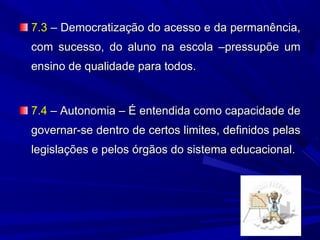 7.3 – Democratização do acesso e da permanência,
com sucesso, do aluno na escola –pressupõe um
ensino de qualidade para todos.

7.4 – Autonomia – É entendida como capacidade de
governar-se dentro de certos limites, definidos pelas
legislações e pelos órgãos do sistema educacional.

 
