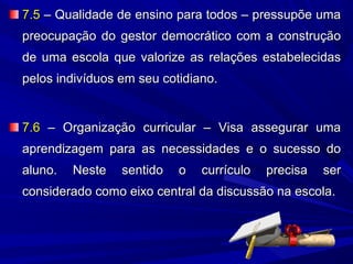7.5 – Qualidade de ensino para todos – pressupõe uma
preocupação do gestor democrático com a construção
de uma escola que valorize as relações estabelecidas
pelos indivíduos em seu cotidiano.

7.6 – Organização curricular – Visa assegurar uma
aprendizagem para as necessidades e o sucesso do
aluno.

Neste

sentido

o

currículo

precisa

ser

considerado como eixo central da discussão na escola.

 