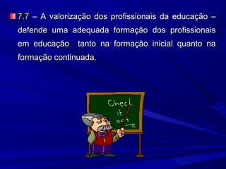 7.7 – A valorização dos profissionais da educação –
defende uma adequada formação dos profissionais
em educação

tanto na formação inicial quanto na

formação continuada.

 