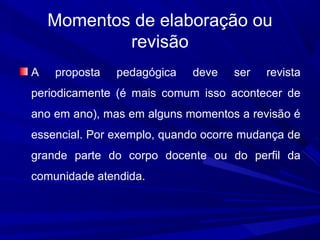 Momentos de elaboração ou
revisão
A

proposta

pedagógica

deve

ser

revista

periodicamente (é mais comum isso acontecer de
ano em ano), mas em alguns momentos a revisão é
essencial. Por exemplo, quando ocorre mudança de
grande parte do corpo docente ou do perfil da
comunidade atendida.

 