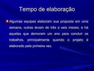 Tempo de elaboração
Algumas equipes elaboram sua proposta em uma
semana, outras levam de três a seis meses, e há
aquelas que demoram um ano para concluir os
trabalhos, principalmente quando o projeto é
elaborado pela primeira vez.

 