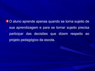 O aluno aprende apenas quando se torna sujeito de
sua aprendizagem e para se tornar sujeito precisa
participar das decisões que dizem respeito ao
projeto pedagógico da escola.

 