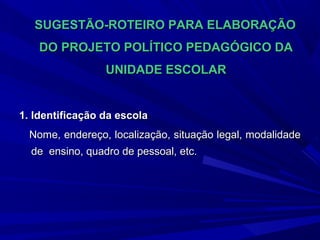 SUGESTÃO-ROTEIRO PARA ELABORAÇÃO
DO PROJETO POLÍTICO PEDAGÓGICO DA
UNIDADE ESCOLAR

1. Identificação da escola
Nome, endereço, localização, situação legal, modalidade
de ensino, quadro de pessoal, etc.

 