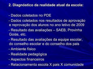 2. Diagnóstico da realidade atual da escola:
- Dados coletados no PDE
- Dados coletados nos resultados de aprovação
e reprovação dos alunos no ano letivo de 2009
- Resultado das avaliações – SAEB, Provinha
Goiás, etc.
- Resultado das avaliações da equipe escolar,
do conselho escolar e do conselho dos pais
- Ambiente físico
- Realidade pedagógica
- Aspectos financeiros
- Relacionamento escola X pais X comunidade

 