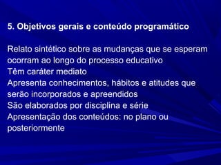 5. Objetivos gerais e conteúdo programático
Relato sintético sobre as mudanças que se esperam
ocorram ao longo do processo educativo
Têm caráter mediato
Apresenta conhecimentos, hábitos e atitudes que
serão incorporados e apreendidos
São elaborados por disciplina e série
Apresentação dos conteúdos: no plano ou
posteriormente

 