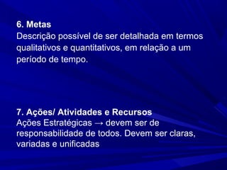 6. Metas
Descrição possível de ser detalhada em termos
qualitativos e quantitativos, em relação a um
período de tempo.

7. Ações/ Atividades e Recursos
Ações Estratégicas → devem ser de
responsabilidade de todos. Devem ser claras,
variadas e unificadas

 