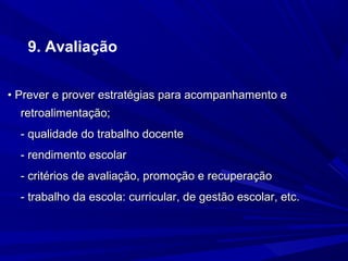 9. Avaliação
• Prever e prover estratégias para acompanhamento e
retroalimentação;
- qualidade do trabalho docente
- rendimento escolar
- critérios de avaliação, promoção e recuperação
- trabalho da escola: curricular, de gestão escolar, etc.

 