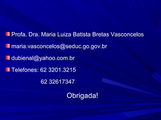 Profa. Dra. Maria Luiza Batista Bretas Vasconcelos
maria.vasconcelos@seduc.go.gov.br
dubienal@yahoo.com.br
Telefones: 62 3201.3215
62 32617347

Obrigada!

 