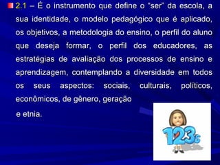 2.1 – É o instrumento que define o “ser” da escola, a
sua identidade, o modelo pedagógico que é aplicado,
os objetivos, a metodologia do ensino, o perfil do aluno
que deseja formar, o perfil dos educadores, as
estratégias de avaliação dos processos de ensino e
aprendizagem, contemplando a diversidade em todos
os

seus

aspectos:

sociais,

econômicos, de gênero, geração
e etnia.

culturais,

políticos,

 