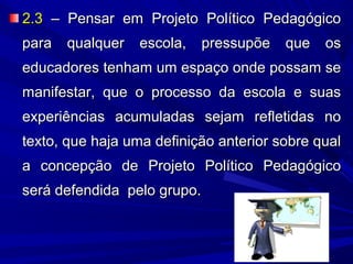 2.3 – Pensar em Projeto Político Pedagógico
para qualquer escola, pressupõe que os
educadores tenham um espaço onde possam se
manifestar, que o processo da escola e suas
experiências acumuladas sejam refletidas no
texto, que haja uma definição anterior sobre qual
a concepção de Projeto Político Pedagógico
será defendida pelo grupo.

 
