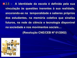 2.5 – A identidade da escola é definida pela sua
vinculação às questões inerentes à sua realidade,
ancorando-se na temporalidade e saberes próprios
dos estudantes, na memória coletiva que sinaliza
futuros, na rede de ciência e tecnologia disponível
na sociedade e nos movimentos sociais....
(Resolução CNE/CEB Nº 01/2002)

 