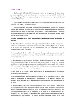 Anexo jurídico 
Conforme a la definición del Ministerio del Interior, las Agrupaciones de electores son formaciones políticas que se constituyen con el aval de un número variable de firmas de electores y sólo y exclusivamente para poder presentar candidatura en un proceso electoral concreto y determinado. 
No tienen, por tanto, vocación de permanencia o naturaleza de asociación y no necesitan inscribirse en el Registro de Partidos Políticos. 
Cada agrupación de electores es autónoma e independiente de cualquier otra. Su ámbito espacial de actuación es la circunscripción electoral -sin que quepan candidaturas colectivas, ni que abarquen más de una circunscripción, ni federaciones o coaliciones entre ellas- y su ámbito temporal de validez es el proceso electoral concreto para el que se constituyó -sin que pueda extenderse más allá del mismo. 
Acuerdos adoptados por la Junta Electoral Central en relación con las agrupaciones de electores 
1º.- Deben considerarse promotores de las agrupaciones de electores aquéllos que impulsan o promueven la presentación de candidaturas por uniones de personas y figuran con tal carácter en el escrito de designación de los representantes de sus candidaturas ante las correspondientes Juntas Electorales. 
2º.- La acreditación de la condición de promotor de agrupación de electores se efectúa mediante escrito en papel común en que se haga constar la misma, sin que sea necesario un mínimo de promotores. 
3º.- Las agrupaciones de electores se constituyen única y exclusivamente para cada proceso electoral concreto, por lo que ha de procederse a nueva recogida de firmas para presentar candidatura en cada nuevo proceso electoral, no pudiendo iniciarse la recogida de firmas antes de la convocatoria electoral, por cuanto la validez de las actuaciones electorales requiere que las mismas se realicen dentro del período electoral. 
4º.- Las firmas de los electores avalan la constitución de la agrupación a los efectos de la presentación de la candidatura. 
5º.- La acreditación de la identidad de todos y cada uno de los electores que con sus firmas avalen la presentación de una candidatura independiente ha de realizarse mediante acta notarial o por el Secretario de la Corporación municipal quienes dan fe de la autenticidad de las firmas. 
De conformidad con lo dispuesto por el Tribunal Constitucional en su sentencia 87/1999, de 25 de mayo, para cumplir con el requisito de autenticación de firmas el fedatario municipal debe efectuar "en primer término el oportuno cotejo de las firmas que avalan la candidatura -que habrán de ser contrastadas con las que figuran en las copias de los correspondientes D.N.I. aportados-, para, acto seguido, dar fehaciencia de la inclusión o inscripción de los firmantes en el censo electoral del municipio", no siendo, por tanto, necesaria, a tenor de la citada  