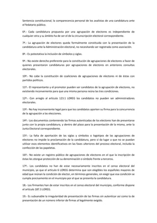 Sentencia constitucional, la comparecencia personal de los avalistas de una candidatura ante el fedatario público. 
6º.- Cada candidatura propuesta por una agrupación de electores es independiente de cualquier otra y su ámbito ha de ser el de la circunscripción electoral correspondiente. 
7º.- La agrupación de electores queda formalmente constituida con la presentación de la candidatura ante la Administración electoral, no necesitando ser registrada como asociación. 
8º.- Es potestativa la inclusión de símbolos y siglas. 
9º.- No existe derecho preferente para la constitución de agrupaciones de electores a favor de quienes presentaron candidaturas por agrupaciones de electores en anteriores consultas electorales. 
10º.- No cabe la constitución de coaliciones de agrupaciones de electores ni de éstas con partidos políticos. 
11º.- El representante y el promotor pueden ser candidatos de la agrupación de electores, no existiendo inconveniente para que una misma persona reúna las tres condiciones. 
12º.- Con arreglo al artículo 123.1 LOREG los candidatos no pueden ser administradores electorales. 
13º.- No hay inconveniente legal para que los candidatos aporten su firma para la concurrencia de la agrupación a las elecciones. 
14º.- Los documentos conteniendo las firmas autenticadas de los electores han de presentarse junto con la propia candidatura, y dentro del plazo para la presentación de la misma, ante la Junta Electoral correspondiente. 
15º.- La falta de aportación de las siglas y símbolos o logotipos de las agrupaciones de electores no impide la proclamación de la candidatura, pero sí da lugar a que no se puedan utilizar esos elementos identificativos en las fases ulteriores del proceso electoral, incluida la confección de las papeletas. 
16º.- No existe un registro público de agrupaciones de electores en el que la inscripción de éstas les otorgue protección de su denominación o símbolo frente a terceros. 
17º.- Los candidatos no han de estar necesariamente inscritos en el censo electoral del municipio, ya que el artículo 6 LOREG determina que son elegibles los españoles mayores de edad que reúnan la condición de elector, en términos generales, sin exigir que esa condición se cumpla precisamente en el municipio por el que se presenta la candidatura. 
18.- Los firmantes han de estar inscritos en el censo electoral del municipio, conforme dispone el artículo 187.3 LOREG. 
19.- Es subsanable la irregularidad de presentación de las firmas sin autenticar así como la de presentación de un número inferior de firmas al legalmente exigido.  
