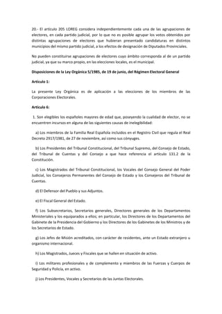 20.- El artículo 205 LOREG considera independientemente cada una de las agrupaciones de electores, en cada partido judicial, por lo que no es posible agrupar los votos obtenidos por distintas agrupaciones de electores que hubieran presentado candidaturas en distintos municipios del mismo partido judicial, a los efectos de designación de Diputados Provinciales. 
No pueden constituirse agrupaciones de electores cuyo ámbito corresponda al de un partido judicial, ya que su marco propio, en las elecciones locales, es el municipal. 
Disposiciones de la Ley Orgánica 5/1985, de 19 de junio, del Régimen Electoral General 
Artículo 1: 
La presente Ley Orgánica es de aplicación a las elecciones de los miembros de las Corporaciones Electorales. 
Artículo 6: 
1. Son elegibles los españoles mayores de edad que, poseyendo la cualidad de elector, no se encuentren incursos en alguna de las siguientes causas de inelegibilidad: 
a) Los miembros de la Familia Real Española incluidos en el Registro Civil que regula el Real Decreto 2917/1981, de 27 de noviembre, así como sus cónyuges. 
b) Los Presidentes del Tribunal Constitucional, del Tribunal Supremo, del Consejo de Estado, del Tribunal de Cuentas y del Consejo a que hace referencia el artículo 131.2 de la Constitución. 
c) Los Magistrados del Tribunal Constitucional, los Vocales del Consejo General del Poder Judicial, los Consejeros Permanentes del Consejo de Estado y los Consejeros del Tribunal de Cuentas. 
d) El Defensor del Pueblo y sus Adjuntos. 
e) El Fiscal General del Estado. 
f) Los Subsecretarios, Secretarios generales, Directores generales de los Departamentos Ministeriales y los equiparados a ellos; en particular, los Directores de los Departamentos del Gabinete de la Presidencia del Gobierno y los Directores de los Gabinetes de los Ministros y de los Secretarios de Estado. 
g) Los Jefes de Misión acreditados, con carácter de residentes, ante un Estado extranjero u organismo internacional. 
h) Los Magistrados, Jueces y Fiscales que se hallen en situación de activo. 
i) Los militares profesionales y de complemento y miembros de las Fuerzas y Cuerpos de Seguridad y Policía, en activo. 
j) Los Presidentes, Vocales y Secretarios de las Juntas Electorales.  