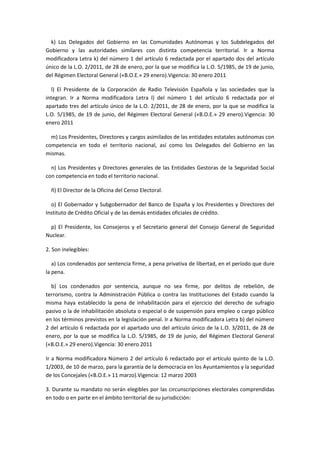 k) Los Delegados del Gobierno en las Comunidades Autónomas y los Subdelegados del Gobierno y las autoridades similares con distinta competencia territorial. Ir a Norma modificadora Letra k) del número 1 del artículo 6 redactada por el apartado dos del artículo único de la L.O. 2/2011, de 28 de enero, por la que se modifica la L.O. 5/1985, de 19 de junio, del Régimen Electoral General («B.O.E.» 29 enero).Vigencia: 30 enero 2011 
l) El Presidente de la Corporación de Radio Televisión Española y las sociedades que la integran. Ir a Norma modificadora Letra l) del número 1 del artículo 6 redactada por el apartado tres del artículo único de la L.O. 2/2011, de 28 de enero, por la que se modifica la L.O. 5/1985, de 19 de junio, del Régimen Electoral General («B.O.E.» 29 enero).Vigencia: 30 enero 2011 
m) Los Presidentes, Directores y cargos asimilados de las entidades estatales autónomas con competencia en todo el territorio nacional, así como los Delegados del Gobierno en las mismas. 
n) Los Presidentes y Directores generales de las Entidades Gestoras de la Seguridad Social con competencia en todo el territorio nacional. 
ñ) El Director de la Oficina del Censo Electoral. 
o) El Gobernador y Subgobernador del Banco de España y los Presidentes y Directores del Instituto de Crédito Oficial y de las demás entidades oficiales de crédito. 
p) El Presidente, los Consejeros y el Secretario general del Consejo General de Seguridad Nuclear. 
2. Son inelegibles: 
a) Los condenados por sentencia firme, a pena privativa de libertad, en el período que dure la pena. 
b) Los condenados por sentencia, aunque no sea firme, por delitos de rebelión, de terrorismo, contra la Administración Pública o contra las Instituciones del Estado cuando la misma haya establecido la pena de inhabilitación para el ejercicio del derecho de sufragio pasivo o la de inhabilitación absoluta o especial o de suspensión para empleo o cargo público en los términos previstos en la legislación penal. Ir a Norma modificadora Letra b) del número 2 del artículo 6 redactada por el apartado uno del artículo único de la L.O. 3/2011, de 28 de enero, por la que se modifica la L.O. 5/1985, de 19 de junio, del Régimen Electoral General («B.O.E.» 29 enero).Vigencia: 30 enero 2011 
Ir a Norma modificadora Número 2 del artículo 6 redactado por el artículo quinto de la L.O. 1/2003, de 10 de marzo, para la garantía de la democracia en los Ayuntamientos y la seguridad de los Concejales («B.O.E.» 11 marzo).Vigencia: 12 marzo 2003 
3. Durante su mandato no serán elegibles por las circunscripciones electorales comprendidas en todo o en parte en el ámbito territorial de su jurisdicción:  