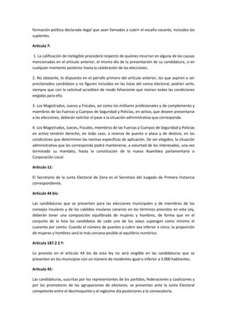 formación política declarada ilegal que sean llamados a cubrir el escaño vacante, incluidos los suplentes. 
Artículo 7: 
1. La calificación de inelegible procederá respecto de quienes incurran en alguna de las causas mencionadas en el artículo anterior, el mismo día de la presentación de su candidatura, o en cualquier momento posterior hasta la celebración de las elecciones. 
2. No obstante, lo dispuesto en el párrafo primero del artículo anterior, los que aspiren a ser proclamados candidatos y no figuren incluidos en las listas del censo electoral, podrán serlo, siempre que con la solicitud acrediten de modo fehaciente que reúnen todas las condiciones exigidas para ello. 
3. Los Magistrados, Jueces y Fiscales, así como los militares profesionales y de complemento y miembros de las Fuerzas y Cuerpos de Seguridad y Policías, en activo, que deseen presentarse a las elecciones, deberán solicitar el pase a la situación administrativa que corresponda. 
4. Los Magistrados, Jueces, Fiscales, miembros de las Fuerzas y Cuerpos de Seguridad y Policías en activo tendrán derecho, en todo caso, a reserva de puesto o plaza y de destino, en las condiciones que determinen las normas específicas de aplicación. De ser elegidos, la situación administrativa que les corresponda podrá mantenerse, a voluntad de los interesados, una vez terminado su mandato, hasta la constitución de la nueva Asamblea parlamentaria o Corporación Local. 
Artículo 11: 
El Secretario de la Junta Electoral de Zona es el Secretaio del Juzgado de Primera Instancia correspondiente. 
Artículo 44 bis: 
Las candidaturas que se presenten para las elecciones municipales y de miembros de los consejos insulares y de los cabildos insulares canarios en los términos previstos en esta Ley, deberán tener una composición equilibrada de mujeres y hombres, de forma que en el conjunto de la lista los candidatos de cada uno de los sexos supongan como mínimo el cuarenta por ciento. Cuando el número de puestos a cubrir sea inferior a cinco, la proporción de mujeres y hombres será lo más cercana posible al equilibrio numérico. 
Artículo 187.2 2.º: 
Lo previsto en el artículo 44 bis de esta ley no será exigible en las candidaturas que se presenten en los municipios con un número de residentes igual o inferior a 3.000 habitantes. 
Artículo 45: 
Las candidaturas, suscritas por los representantes de los partidos, federaciones y coaliciones y por los promotores de las agrupaciones de electores, se presentan ante la Junta Electoral competente entre el decimoquinto y el vigésimo día posteriores a la convocatoria.  