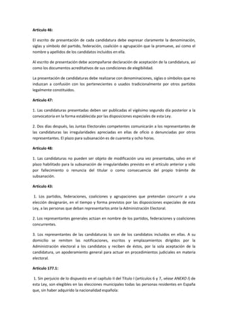 Artículo 46: 
El escrito de presentación de cada candidatura debe expresar claramente la denominación, siglas y símbolo del partido, federación, coalición o agrupación que la promueve, así como el nombre y apellidos de los candidatos incluidos en ella. 
Al escrito de presentación debe acompañarse declaración de aceptación de la candidatura, así como los documentos acreditativos de sus condiciones de elegibilidad. 
La presentación de candidaturas debe realizarse con denominaciones, siglas o símbolos que no induzcan a confusión con los pertenecientes o usados tradicionalmente por otros partidos legalmente constituidos. 
Artículo 47: 
1. Las candidaturas presentadas deben ser publicadas el vigésimo segundo día posterior a la convocatoria en la forma establecida por las disposiciones especiales de esta Ley. 
2. Dos días después, las Juntas Electorales competentes comunicarán a los representantes de las candidaturas las irregularidades apreciadas en ellas de oficio o denunciadas por otros representantes. El plazo para subsanación es de cuarenta y ocho horas. 
Artículo 48: 
1. Las candidaturas no pueden ser objeto de modificación una vez presentadas, salvo en el plazo habilitado para la subsanación de irregularidades previsto en el artículo anterior y sólo por fallecimiento o renuncia del titular o como consecuencia del propio trámite de subsanación. 
Artículo 43: 
1. Los partidos, federaciones, coaliciones y agrupaciones que pretendan concurrir a una elección designarán, en el tiempo y forma previstos por las disposiciones especiales de esta Ley, a las personas que deban representarlos ante la Administración Electoral. 
2. Los representantes generales actúan en nombre de los partidos, federaciones y coaliciones concurrentes. 
3. Los representantes de las candidaturas lo son de los candidatos incluidos en ellas. A su domicilio se remiten las notificaciones, escritos y emplazamientos dirigidos por la Administración electoral a los candidatos y reciben de éstos, por la sola aceptación de la candidatura, un apoderamiento general para actuar en procedimientos judiciales en materia electoral. 
Artículo 177.1: 
1. Sin perjuicio de lo dispuesto en el capítulo II del Título I (artículos 6 y 7, véase ANEXO I) de esta Ley, son elegibles en las elecciones municipales todas las personas residentes en España que, sin haber adquirido la nacionalidad española:  