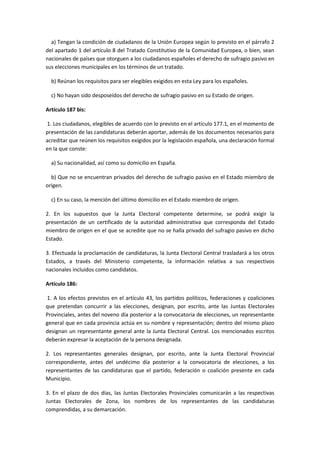 a) Tengan la condición de ciudadanos de la Unión Europea según lo previsto en el párrafo 2 del apartado 1 del artículo 8 del Tratado Constitutivo de la Comunidad Europea, o bien, sean nacionales de países que otorguen a los ciudadanos españoles el derecho de sufragio pasivo en sus elecciones municipales en los términos de un tratado. 
b) Reúnan los requisitos para ser elegibles exigidos en esta Ley para los españoles. 
c) No hayan sido desposeídos del derecho de sufragio pasivo en su Estado de origen. 
Artículo 187 bis: 
1. Los ciudadanos, elegibles de acuerdo con lo previsto en el artículo 177.1, en el momento de presentación de las candidaturas deberán aportar, además de los documentos necesarios para acreditar que reúnen los requisitos exigidos por la legislación española, una declaración formal en la que conste: 
a) Su nacionalidad, así como su domicilio en España. 
b) Que no se encuentran privados del derecho de sufragio pasivo en el Estado miembro de origen. 
c) En su caso, la mención del último domicilio en el Estado miembro de origen. 
2. En los supuestos que la Junta Electoral competente determine, se podrá exigir la presentación de un certificado de la autoridad administrativa que corresponda del Estado miembro de origen en el que se acredite que no se halla privado del sufragio pasivo en dicho Estado. 
3. Efectuada la proclamación de candidaturas, la Junta Electoral Central trasladará a los otros Estados, a través del Ministerio competente, la información relativa a sus respectivos nacionales incluidos como candidatos. 
Artículo 186: 
1. A los efectos previstos en el artículo 43, los partidos políticos, federaciones y coaliciones que pretendan concurrir a las elecciones, designan, por escrito, ante las Juntas Electorales Provinciales, antes del noveno día posterior a la convocatoria de elecciones, un representante general que en cada provincia actúa en su nombre y representación; dentro del mismo plazo designan un representante general ante la Junta Electoral Central. Los mencionados escritos deberán expresar la aceptación de la persona designada. 
2. Los representantes generales designan, por escrito, ante la Junta Electoral Provincial correspondiente, antes del undécimo día posterior a la convocatoria de elecciones, a los representantes de las candidaturas que el partido, federación o coalición presente en cada Municipio. 
3. En el plazo de dos días, las Juntas Electorales Provinciales comunicarán a las respectivas Juntas Electorales de Zona, los nombres de los representantes de las candidaturas comprendidas, a su demarcación.  