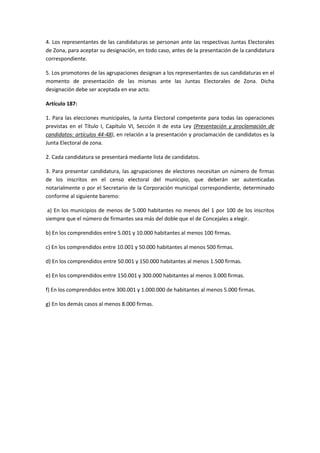 4. Los representantes de las candidaturas se personan ante las respectivas Juntas Electorales de Zona, para aceptar su designación, en todo caso, antes de la presentación de la candidatura correspondiente. 
5. Los promotores de las agrupaciones designan a los representantes de sus candidaturas en el momento de presentación de las mismas ante las Juntas Electorales de Zona. Dicha designación debe ser aceptada en ese acto. 
Artículo 187: 
1. Para las elecciones municipales, la Junta Electoral competente para todas las operaciones previstas en el Título I, Capítulo VI, Sección II de esta Ley (Presentación y proclamación de candidatos: artículos 44-48), en relación a la presentación y proclamación de candidatos es la Junta Electoral de zona. 
2. Cada candidatura se presentará mediante lista de candidatos. 
3. Para presentar candidatura, las agrupaciones de electores necesitan un número de firmas de los inscritos en el censo electoral del municipio, que deberán ser autenticadas notarialmente o por el Secretario de la Corporación municipal correspondiente, determinado conforme al siguiente baremo: 
a) En los municipios de menos de 5.000 habitantes no menos del 1 por 100 de los inscritos siempre que el número de firmantes sea más del doble que el de Concejales a elegir. 
b) En los comprendidos entre 5.001 y 10.000 habitantes al menos 100 firmas. 
c) En los comprendidos entre 10.001 y 50.000 habitantes al menos 500 firmas. 
d) En los comprendidos entre 50.001 y 150.000 habitantes al menos 1.500 firmas. 
e) En los comprendidos entre 150.001 y 300.000 habitantes al menos 3.000 firmas. 
f) En los comprendidos entre 300.001 y 1.000.000 de habitantes al menos 5.000 firmas. 
g) En los demás casos al menos 8.000 firmas. 
