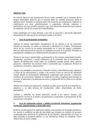 PROYECTOS 
Se trata de objetivos que intentaremos llevar a cabo, contando con el consenso de los grupos municipales, para los que se tomarán todas las medidas necesarias desde el gobierno local. También se incluyen planes de actuación que proponemos impulsar en colaboración con otras administraciones y organismos oficiales, empresas y particulares, así como posibles proyectos que sería interesante desarrollar para mejorar la calidad de vida de los vecinos de Ciudad Rodrigo. 
Están englobados en 8 áreas distintas y por ello su ejecución y desarrollo dependerá directamente de cada una de las secretarías creadas a tal efecto: 
1. Área de participación sociopolítica 
Agilizar los plenos municipales, transparencia de los mismos y de las cuestiones tratadas en comisión, las cuales se someterán a aprobación en el pleno. Participación activa de los vecinos en los plenos municipales en el turno de ruegos y preguntas. Servicio diario presencial de atención al ciudadano por parte de la alcaldía. Fomentar la participación ciudadana en la elaboración del presupuesto municipal. 
Promover una mayor operatividad y participación en los consejos municipales (escolar, de deportes, económico y social, urbanístico, de la juventud), que se convertirán en órganos de deliberación, donde todos los ciudadanos puedan aportar ideas, generar proyectos e identificar las carencias reales o potenciales que se padezcan. Prevenir el vandalismo, los hurtos y allanamientos 
Apoyar a las entidades y asociaciones culturales locales y redistribución justa, equitativa y eficaz de las subvenciones y ayudas a las mismas. Crear un servicio de mediación vecinal dotado de profesionales debidamente capacitados para prevenir y solucionar conflictos de convivencia. Impulsar la ciudad de los niños, programa para fomentar el civismo, la autonomía y la participación activa y responsable de los niños en la vida del municipio. 
Mejorar las instalaciones deportivas, mediante un plan rector local de actividad física y deportiva y un plan director de instalaciones, ambos desarrollados de forma participativa. 
Unificar y rediseñar las fiestas patronales acorde a los nuevos tiempos, con participación vecinal en su diseño y programación, recuperando el protagonismo de las asociaciones y las peñas 
2. Área de ordenación urbana y política territorial: urbanismo, organización territorial, comunicaciones y desarrollo rural 
Redactar un plan general de ordenación urbana, consensuado con los grupos políticos y los vecinos y establecer un plan de movilidad, que recogerá un conjunto de acciones coordinadas para solucionar los problemas de circulación y aparcamiento en el que se dará prioridad al transporte público y a las alternativas limpias de transporte. Casco urbano libre de tráfico rodado.  