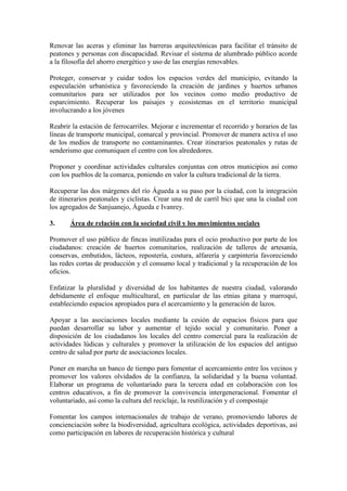 Renovar las aceras y eliminar las barreras arquitectónicas para facilitar el tránsito de peatones y personas con discapacidad. Revisar el sistema de alumbrado público acorde a la filosofía del ahorro energético y uso de las energías renovables. 
Proteger, conservar y cuidar todos los espacios verdes del municipio, evitando la especulación urbanística y favoreciendo la creación de jardines y huertos urbanos comunitarios para ser utilizados por los vecinos como medio productivo de esparcimiento. Recuperar los paisajes y ecosistemas en el territorio municipal involucrando a los jóvenes 
Reabrir la estación de ferrocarriles. Mejorar e incrementar el recorrido y horarios de las líneas de transporte municipal, comarcal y provincial. Promover de manera activa el uso de los medios de transporte no contaminantes. Crear itinerarios peatonales y rutas de senderismo que comuniquen el centro con los alrededores. 
Proponer y coordinar actividades culturales conjuntas con otros municipios así como con los pueblos de la comarca, poniendo en valor la cultura tradicional de la tierra. 
Recuperar las dos márgenes del río Águeda a su paso por la ciudad, con la integración de itinerarios peatonales y ciclistas. Crear una red de carril bici que una la ciudad con los agregados de Sanjuanejo, Águeda e Ivanrey. 
3. Área de relación con la sociedad civil y los movimientos sociales 
Promover el uso público de fincas inutilizadas para el ocio productivo por parte de los ciudadanos: creación de huertos comunitarios, realización de talleres de artesanía, conservas, embutidos, lácteos, repostería, costura, alfarería y carpintería favoreciendo las redes cortas de producción y el consumo local y tradicional y la recuperación de los oficios. 
Enfatizar la pluralidad y diversidad de los habitantes de nuestra ciudad, valorando debidamente el enfoque multicultural, en particular de las etnias gitana y marroquí, estableciendo espacios apropiados para el acercamiento y la generación de lazos. 
Apoyar a las asociaciones locales mediante la cesión de espacios físicos para que puedan desarrollar su labor y aumentar el tejido social y comunitario. Poner a disposición de los ciudadanos los locales del centro comercial para la realización de actividades lúdicas y culturales y promover la utilización de los espacios del antiguo centro de salud por parte de asociaciones locales. 
Poner en marcha un banco de tiempo para fomentar el acercamiento entre los vecinos y promover los valores olvidados de la confianza, la solidaridad y la buena voluntad. Elaborar un programa de voluntariado para la tercera edad en colaboración con los centros educativos, a fin de promover la convivencia intergeneracional. Fomentar el voluntariado, así como la cultura del reciclaje, la reutilización y el compostaje 
Fomentar los campos internacionales de trabajo de verano, promoviendo labores de concienciación sobre la biodiversidad, agricultura ecológica, actividades deportivas, así como participación en labores de recuperación histórica y cultural  
