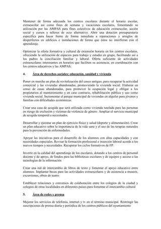 Mantener de forma adecuada los centros escolares durante el horario escolar, extraescolar así como fines de semana y vacaciones escolares, fomentando su utilización por las AMPAS para fines colectivos de educación extraescolar, acción social y cursos y talleres de ocio alternativo. Abrir una dotación presupuestaria específica para hacer frente de forma inmediata a reparaciones y arreglos de desperfectos en edificios e instalaciones de forma que éstos no interfieran con el aprendizaje. 
Optimizar la oferta formativa y cultural de extensión horaria en los centros escolares, ofreciendo la utilización de espacios para trabajo y estudio en grupo, facilitando así a los padres la conciliación familiar y laboral. Oferta suficiente de actividades extraescolares interesantes en horarios que faciliten su asistencia, en coordinación con los centros educativos y las AMPAS. 
4. Área de derechos sociales: educación, sanidad y vivienda 
Poner en marcha un plan de revitalización del casco antiguo, para recuperar la actividad comercial y las viviendas abandonadas, promoviendo la vivienda social. Elaborar un censo de casas abandonadas, para promover la ocupación legal y obligar a los propietarios al mantenimiento y en caso contrario, rehabilitación pública y uso como vivienda social. Incrementar el parque municipal de viviendas en alquiler para jóvenes y familias con dificultades económicas. 
Crear una casa de acogida que será utilizada como vivienda tutelada para las personas en riesgo de exclusión y víctimas de violencia de género. Ampliar el servicio municipal de acogida temporal a necesitados. 
Desarrollar y ejecutar un plan de ejercicio físico y salud (deporte y alimentación). Crear un plan educativo sobre la importancia de la vida sana y el uso de las terapias naturales para la prevención de enfermedades. 
Apoyar las iniciativas para el desarrollo de los alumnos con altas capacidades y con necesidades especiales. Revisar la formación profesional e inserción laboral acorde a los nuevos tiempos y necesidades. Recuperar los ciclos formativos de FP. 
Invertir en la calidad del aprendizaje de los escolares, dotando a los centros de personal docente y de apoyo, de fondos para las bibliotecas escolares y de equipos y acceso a las tecnologías de la información 
Crear una red de intercambio de libros de texto y fomentar el apoyo educativo entre alumnos. Implantar becas para las actividades extraescolares y de asistencia a museos, excursiones, obras de teatro 
Establecer relaciones y convenios de colaboración entre los colegios de la ciudad y colegios de otras localidades en diferentes países para fomentar el intercambio cultural 
5. Área de redes y prensa 
Mejorar los servicios de telefonía, internet y tv en el término municipal. Restringir las suscripciones de prensa diaria y periódica de los centros públicos del ayuntamiento  