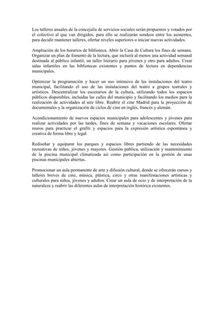 Los talleres anuales de la concejalía de servicios sociales serán propuestos y votados por el colectivo al que van dirigidos, para ello se realizarán sondeos entre los asistentes, para decidir mantener talleres, ofertar niveles superiores o iniciar nuevas actividades. 
Ampliación de los horarios de biblioteca. Abrir la Casa de Cultura los fines de semana. Organizar un plan de fomento de la lectura, que incluirá al menos una actividad semanal destinada al público infantil, un taller literario para jóvenes y otro para adultos. Crear salas infantiles en las bibliotecas existentes y puntos de lectura en dependencias municipales. 
Optimizar la programación y hacer un uso intensivo de las instalaciones del teatro municipal, facilitando el uso de las instalaciones del teatro a grupos teatrales y artísticos. Descentralizar los escenarios de la cultura, utilizando todos los espacios públicos disponibles, incluidas las calles del municipio y facilitando los medios para la realización de actividades al aire libre. Reabrir el cine Madrid para la proyección de documentales y la organización de ciclos de cine en inglés, francés y alemán. 
Acondicionamiento de nuevos espacios municipales para adolescentes y jóvenes para realizar actividades por las tardes, fines de semana y vacaciones escolares. Ofertar muros para practicar el grafiti y espacios para la expresión artística espontánea y creativa de forma libre y legal. 
Rediseñar y equiparar los parques y espacios libres partiendo de las necesidades recreativas de niños, jóvenes y mayores. Gestión pública, utilización y mantenimiento de la piscina municipal climatizada así como participación en la gestión de unas piscinas municipales abiertas. 
Promocionar un aula permanente de arte y difusión cultural, donde se ofrecerán cursos y talleres breves de cine, música, plástica, circo y otras manifestaciones artísticas y culturales para niños, jóvenes y adultos. Crear un aula de ocio y de interpretación de la naturaleza y reabrir las diferentes aulas de interpretación histórica existentes. 
 