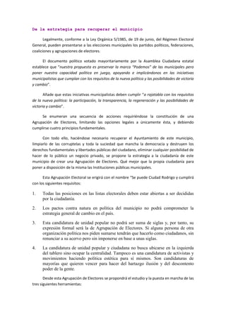 De la estrategia para recuperar el municipio 
Legalmente, conforme a la Ley Orgánica 5/1985, de 19 de junio, del Régimen Electoral General, pueden presentarse a las elecciones municipales los partidos políticos, federaciones, coaliciones y agrupaciones de electores. 
El documento político votado mayoritariamente por la Asamblea Ciudadana estatal establece que “nuestra propuesta es preservar la marca “Podemos” de las municipales pero poner nuestra capacidad política en juego, apoyando e implicándonos en las iniciativas municipalistas que cumplan con los requisitos de la nueva política y las posibilidades de victoria y cambio”. 
Añade que estas iniciativas municipalistas deben cumplir “a rajatabla con los requisitos de la nueva política: la participación, la transparencia, la regeneración y las posibilidades de victoria y cambio”. 
Se enumeran una secuencia de acciones requiriéndose la constitución de una Agrupación de Electores, limitando las opciones legales a únicamente ésta, y debiendo cumplirse cuatro principios fundamentales. 
Con todo ello, haciéndose necesario recuperar el Ayuntamiento de este municipio, limpiarlo de las corruptelas y toda la suciedad que mancha la democracia y destruyen los derechos fundamentales y libertades públicas del ciudadano, eliminar cualquier posibilidad de hacer de lo público un negocio privado, se propone la estrategia a la ciudadanía de este municipio de crear una Agrupación de Electores. Qué mejor que la propia ciudadanía para poner a disposición de la misma las Instituciones públicas municipales. 
Esta Agrupación Electoral se erigirá con el nombre “Se puede Ciudad Rodrigo y cumplirá con los siguientes requisitos: 
1. Todas las posiciones en las listas electorales deben estar abiertas a ser decididas por la ciudadanía. 
2. Los pactos contra natura en política del municipio no podrá comprometer la estrategia general de cambio en el país. 
3. Esta candidatura de unidad popular no podrá ser suma de siglas y, por tanto, su expresión formal será la de Agrupación de Electores. Si alguna persona de otra organización política nos piden sumarse tendrán que hacerlo como ciudadanos, sin renunciar a su acervo pero sin imponerse en base a unas siglas. 
4. La candidatura de unidad popular y ciudadana no busca ubicarse en la izquierda del tablero sino ocupar la centralidad. Tampoco es una candidatura de activistas y movimientos haciendo política estética para sí mismos. Son candidaturas de mayorías que quieren vencer para hacer del hartazgo ilusión y del descontento poder de la gente. 
Desde esta Agrupación de Electores se propondrá el estudio y la puesta en marcha de las tres siguientes herramientas:  