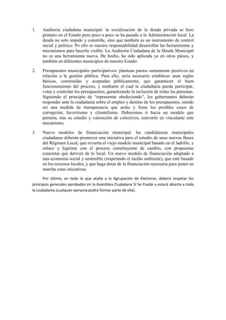 1. Auditoría ciudadana municipal: la socialización de la deuda privada se hizo primero en el Estado pero poco a poco se ha pasado a la Administración local. La deuda no solo impide y constriñe, sino que también es un instrumento de control social y político. Po ello es nuestra responsabilidad desarrollar las herramientas y mecanismos para hacerla visible. La Auditoría Ciudadana de la Deuda Municipal no es una herramienta nueva. De hecho, ha sido aplicada ya en otros páises, y también en diferentes municipios de nuestro Estado. 
2. Presupuestos municipales participativos: plantean pactos sumamente positivos en relación a la gestión pública. Para ello, sería necesario establecer unas reglas básicas, construidas y aceptadas públicamente, que garanticen el buen funcionamiento del proceso, y mediante el cual la ciudadanía pueda participar, votar y controlar los presupuestos, garantizando la inclusión de todas las personas. Siguiendo el principio de “representar obedeciendo”, los gobernantes deberán responder ante la ciudadanía sobre el empleo y destino de los presupuestos, siendo así una medida de transparencia que actúe y frene los posibles casos de corrupción, favoritismo y clientelismo. Deberemos ir hacia un modelo que permita, tras su estudio y valoración de colectivos, convertir en vinculante este mecanismo. 
3. Nuevo modelos de financiación municipal: las candidaturas municipales ciudadanas deberán promover una iniciativa para el estudio de unas nuevas Bases del Régimen Local, que revierta el viejo modelo municipal basado en el ladrillo, y enlace y legitime con el proceso constituyente de cambio, con propuestas concretas que deriven de lo local. Un nuevo modelo de financiación adaptado a una economía social y sostenible (respetando el medio ambiente), que esté basado en los recursos locales, y que haga dotar de la financiación necesaria para poner en marcha estas iniciativas. 
Por último, en todo lo que atañe a la Agrupación de Electores, deberá respetar los principios generales aprobados en la Asamblea Ciudadana Sí Se Puede y estará abierta a toda la ciudadanía (cualquier persona podrá formar parte de ella).  