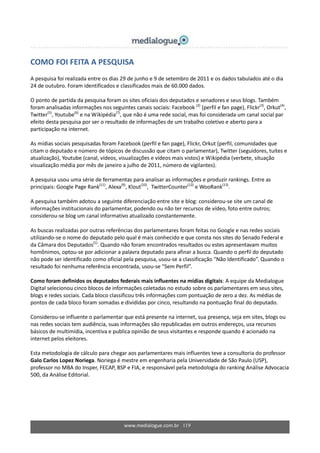www.medialogue.com.br 119
COMO FOI FEITA A PESQUISA
A pesquisa foi realizada entre os dias 29 de junho e 9 de setembro de 2011 e os dados tabulados até o dia
24 de outubro. Foram identificados e classificados mais de 60.000 dados.
O ponto de partida da pesquisa foram os sites oficiais dos deputados e senadores e seus blogs. Também
foram analisadas informações nos seguintes canais sociais: Facebook (2)
(perfil e fan page), Flickr(3)
, Orkut(4)
,
Twitter(5)
, Youtube(6)
e na Wikipédia(7)
, que não é uma rede social, mas foi considerada um canal social par
efeito desta pesquisa por ser o resultado de informações de um trabalho coletivo e aberto para a
participação na internet.
As mídias sociais pesquisadas foram Facebook (perfil e fan page), Flickr, Orkut (perfil, comunidades que
citam o deputado e número de tópicos de discussão que citam o parlamentar), Twitter (seguidores, tuítes e
atualização), Youtube (canal, vídeos, visualizações e vídeos mais vistos) e Wikipédia (verbete, situação
visualização média por mês de janeiro a julho de 2011, número de vigilantes).
A pesquisa usou uma série de ferramentas para analisar as informações e produzir rankings. Entre as
principais: Google Page Rank(11)
, Alexa(9)
, Klout(10)
, TwitterCounter(12)
e WooRank(13)
.
A pesquisa também adotou a seguinte diferenciação entre site e blog: considerou-se site um canal de
informações institucionais do parlamentar, podendo ou não ter recursos de vídeo, foto entre outros;
considerou-se blog um canal informativo atualizado constantemente.
As buscas realizadas por outras referências dos parlamentares foram feitas no Google e nas redes sociais
utilizando-se o nome do deputado pelo qual é mais conhecido e que consta nos sites do Senado Federal e
da Câmara dos Deputados(1)
. Quando não foram encontrados resultados ou estes apresentavam muitos
homônimos, optou-se por adicionar a palavra deputado para afinar a busca. Quando o perfil do deputado
não pode ser identificado como oficial pela pesquisa, usou-se a classificação “Não Identificado”. Quando o
resultado foi nenhuma referência encontrada, usou-se “Sem Perfil”.
Como foram definidos os deputados federais mais influentes na mídias digitais: A equipe da Medialogue
Digital selecionou cinco blocos de informações coletadas no estudo sobre os parlamentares em seus sites,
blogs e redes sociais. Cada bloco classificou três informações com pontuação de zero a dez. As médias de
pontos de cada bloco foram somadas e divididas por cinco, resultando na pontuação final do deputado.
Considerou-se influente o parlamentar que está presente na internet, sua presença, seja em sites, blogs ou
nas redes sociais tem audiência, suas informações são republicadas em outros endereços, usa recursos
básicos de multimídia, incentiva e publica opinião de seus visitantes e responde quando é acionado na
internet pelos eleitores.
Esta metodologia de cálculo para chegar aos parlamentares mais influentes teve a consultoria do professor
Galo Carlos Lopez Noriega. Noriega é mestre em engenharia pela Universidade de São Paulo (USP),
professor no MBA do Insper, FECAP, BSP e FIA, e responsável pela metodologia do ranking Análise Advocacia
500, da Análise Editorial.
 