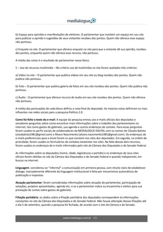 www.medialogue.com.br 121
b) Espaço para opiniões e manifestações de eleitores. O parlamentar que mantém um espaço em seu site
para publicar a opinião e sugestões de seus visitantes recebeu dez pontos. Quem não oferece esse espaço
não pontuou.
c) Enquete no site. O parlamentar que oferece enquete no site para que o visitante dê sua opinião, recebeu
dez pontos, enquanto quem não oferece esse recurso, não pontuou.
A média das notas é o resultado do parlamentar nesse bloco.
5 – Uso de recursos multimídia – No critério uso de multimídia no site foram avaliados três critérios:
a) Vídeo no site – O parlamentar que publica vídeos em seu site ou blog recebeu dez pontos. Quem não
publica não pontuou.
b) Foto – O parlamentar que publica galeria de fotos em seu site recebeu dez pontos. Quem não publica não
pontuou.
c) Áudio - O parlamentar que oferece recurso de áudio em seu site recebeu dez pontos. Quem não oferece
não pontuou.
A média das pontuações de cada bloco definiu a nota final do deputado. As maiores notas definiram os mais
influentes nas redes sociais para a pesquisa Político 2.0.
Como foi feito o teste do e-mail: A equipe da pesquisa enviou aos e-mails oficiais dos deputados e
senadores perguntas sobre como encontrar mais informações sobre o trabalho dos parlamentares na
internet, tais como gastos de gabinete, sua agenda e outros endereços de contato. Para essas perguntas
foram usados os perfis sociais de colaboradores da MEDIALOGUE DIGITAL com os nomes de Cláudia Batista
(claubatista1981@gmail.com) e Álvaro Nascimento (alvaro.nascimento1981@gmail.com). Os endereços de
e-mails preferenciais para o envio foram os que constam nos sites dos deputados. Em seguida, na ordem de
prioridade, foram usados os formulários de contatos existentes nos sites. Na falta desses dois recursos,
foram usados os endereços de e-mails informados pelo site da Câmara dos Deputados e do Senado Federal.
As informações sobre os deputados (nome, idade, legislaturas e partido) e os endereços de seus sites
oficiais foram obtidas no site da Câmara dos Deputados e do Senado Federal e quando indisponível, em
buscas na internet.
Linguagem: considerou-se “informal” a comunicação em primeira pessoa, com intuito claro de estabelecer
diálogo, marcadamente diferente da linguagem institucional e feita por mecanismos automáticos de
publicação e respostas.
Atuação parlamentar: foram consideradas informações sobre atuação do parlamentar, participação de
votações, projetos apresentados, agenda etc, e se o parlamentar indica ou encaminha o eleitor para sua
prestação de contas sobre gastos do gabinete.
Filiação partidária: os dados sobre a filiação partidária dos deputados correspondem às informações
constantes no site da Câmara dos Deputados e do Senado Federal. Não houve alteração dessas filiações até
o dia 5 de setembro, quando a pesquisa foi fechada, de acordo com o site da Câmara e do Senado.
 
