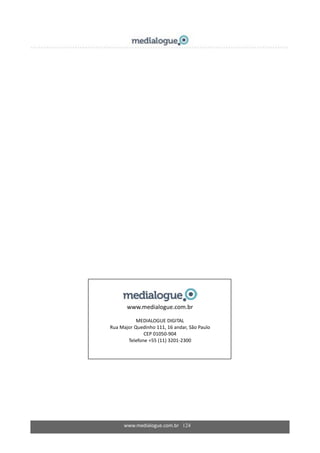 www.medialogue.com.br 124
www.medialogue.com.br
MEDIALOGUE DIGITAL
Rua Major Quedinho 111, 16 andar, São Paulo
CEP 01050-904
Telefone +55 (11) 3201-2300
 
