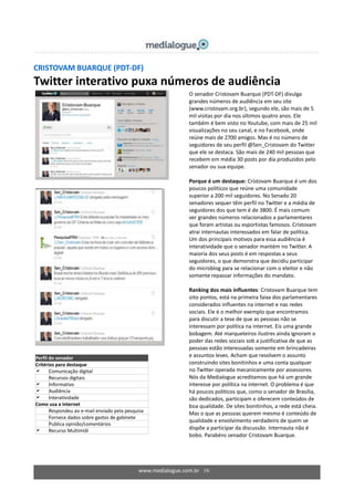 www.medialogue.com.br 16
CRISTOVAM BUARQUE (PDT-DF)
Twitter interativo puxa números de audiência
Perfil do senador
Critérios para destaque
 Comunicação digital
 Recursos digitais
 Informativo
 Audiência
 Interatividade
Como usa a internet
Respondeu ao e-mail enviado pela pesquisa
Fornece dados sobre gastos de gabinete
 Publica opinião/comentários
 Recurso Multimídi
O senador Cristovam Buarque (PDT-DF) divulga
grandes números de audiência em seu site
(www.cristovam.org.br), segundo ele, são mais de 5
mil visitas por dia nos últimos quatro anos. Ele
também é bem visto no Youtube, com mais de 25 mil
visualizações no seu canal, e no Facebook, onde
reúne mais de 2700 amigos. Mas é no número de
seguidores de seu perfil @Sen_Cristovam do Twitter
que ele se destaca. São mais de 240 mil pessoas que
recebem em média 30 posts por dia produzidos pelo
senador ou sua equipe.
Porque é um destaque: Cristovam Buarque é um dos
poucos políticos que reúne uma comunidade
superior a 200 mil seguidores. No Senado 20
senadores sequer têm perfil no Twitter e a média de
seguidores dos que tem é de 3800. É mais comum
ver grandes números relacionados a parlamentares
que foram artistas ou esportistas famosos. Cristovam
atrai internautas interessados em falar de política.
Um dos principais motivos para essa audiência é
interatividade que o senador mantém no Twitter. A
maioria dos seus posts é em respostas a seus
seguidores, o que demonstra que decidiu participar
do microblog para se relacionar com o eleitor e não
somente repassar informações do mandato.
Ranking dos mais influentes: Cristovam Buarque tem
oito pontos, está na primeira faixa dos parlamentares
considerados influentes na internet e nas redes
sociais. Ele é o melhor exemplo que encontramos
para discutir a tese de que as pessoas não se
interessam por política na internet. Eis uma grande
bobagem. Até marqueteiros ilustres ainda ignoram o
poder das redes sociais sob a justificativa de que as
pessoas estão interessadas somente em brincadeiras
e assuntos leves. Acham que resolvem o assunto
construindo sites bonitinhos e uma conta qualquer
no Twitter operada mecanicamente por assessores.
Nós da Medialogue acreditamos que há um grande
interesse por política na internet. O problema é que
há poucos políticos que, como o senador de Brasília,
são dedicados, participam e oferecem conteúdos de
boa qualidade. De sites bonitinhos, a rede está cheia.
Mas o que as pessoas querem mesmo é conteúdo de
qualidade e envolvimento verdadeiro de quem se
dispõe a participar da discussão. Internauta não é
bobo. Parabéns senador Cristovam Buarque.
 