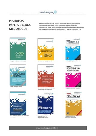 www.medialogue.com.br 3
PESQUISAS,
PAPERS E BLOGS
MEDIALOGUE
Pesquisa O CEO nas mídias sociais
Paper: Reputação Digital
Guia do direito eleitoral para campanhas
na internet
Como escrever para a internet
Case: as redes sociais na eleição para
presidente da OAB-SP em 2009
Pesquisa Político 2.0
Vereadores Paulistanos
Político 2.0 Deputados Federais
Pesquisa Político 2.0 Senadores
Pesquisa Político 2.0
Deputados e Senadores
A MEDIALOGUE DIGITAL produz estudos e pesquisas que visam
compreender e orientar o uso das mídias digitais para uma
comunicação eficaz. Essa produção está disponível para download no
site www.medialogue.com.br sob licença Creative Commons 3.0
 