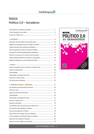www.medialogue.com.br 4
ÍNDICE
Político 2.0 – Senadores
Para aproximar os políticos do eleitor............................................................... 7
O bom exemplo mora ao lado.......................................................................... 8
O que é um Político 2.0.................................................................................... 9
1. DESTAQUES............................................................................................. 11
Antenado, senador explora novas redes sociais............................................... 14
Máquina na produção de posts no blog e no Twitter..…................................... 15
Twitter interativo puxa números de audiência................................................. 16
Recursos gratuitos da rede a serviço do mandato............................................ 17
Campeão do Facebook detalha gastos de gabinete.......................................... 18
Eleitor diz o que quer ver no futuro site do senador........................................ 19
Vídeos editados facilitam e aumentam a visualização...................................... 20
Resposta imediata ao e-mail enviado pelo eleitor............................................ 21
2. RAIO-X.................................................................................................... 23
Como os senadores usam a internet e as redes sociais.................................. 25
Acesso ao parlamentar..................................................................................... 28
Interatividade................................................................................................... 32
Informações e prestação de contas …............................................................... 34
Internet e as redes sociais................................................................................ 37
Uso de recursos multimídia.............................................................................. 43
3. RANKINGS E TABELAS – SENADORES....................................................... 47
Os senadores mais influentes da internet........................................................ 49
Teste do e-mail.................................................................................................. 51
Acesso aos sites do parlamentar....................................................................... 54
Interatividade................................................................................................... 60
Informações e prestação de contas.................................................................. 63
Internet e redes sociais …................................................................................. 67
Recursos multimídia....................................................................................... 70
Os senadores com mais presença nas redes sociais......................................... 73
Os senadores mais seguidos no Twitter............................................................ 75
Os que mais publicam no Twitter..................................................................... 78
Quem reúne mais amigos e fans no Facebook................................................. 81
O maior público no Facebook, Orkut e no Twitter............................................ 83
Quem tem mais vídeos no Youtube.................................................................. 85
Quem tem maior audiência no Youtube........................................................... 87
 