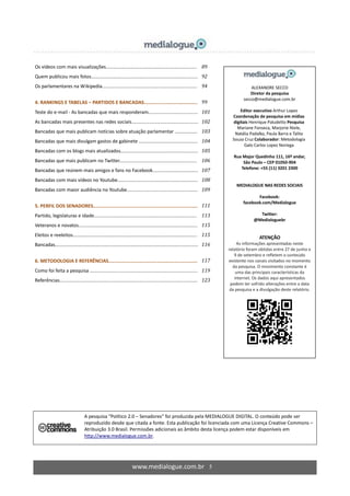 www.medialogue.com.br 5
A pesquisa “Político 2.0 – Senadores” foi produzida pela MEDIALOGUE DIGITAL. O conteúdo pode ser
reproduzido desde que citada a fonte. Esta publicação foi licenciada com uma Licença Creative Commons –
Atribuição 3.0 Brasil. Permissões adicionais ao âmbito desta licença podem estar disponíveis em
http://www.medialogue.com.br.
Os vídeos com mais visualizações.................................................................... 89
Quem publicou mais fotos................................................................................ 92
Os parlamentares na Wikipedia....................................................................... 94
4. RANKINGS E TABELAS – PARTIDOS E BANCADAS...................................... 99
Teste do e-mail - As bancadas que mais responderam..................................... 101
As bancadas mais presentes nas redes sociais.................................................. 102
Bancadas que mais publicam notícias sobre atuação parlamentar ….............. 103
Bancadas que mais divulgam gastos de gabinete ............................................ 104
Bancadas com os blogs mais atualizados.......................................................... 105
Bancadas que mais publicam no Twitter.......................................................... 106
Bancadas que reúnem mais amigos e fans no Facebook.................................. 107
Bancadas com mais vídeos no Youtube............................................................ 108
Bancadas com maior audiência no Youtube..................................................... 109
5. PERFIL DOS SENADORES.......................................................................... 111
Partido, legislaturas e idade............................................................................. 113
Veteranos e novatos......................................................................................... 115
Eleitos e reeleitos............................................................................................. 115
Bancadas........................................................................................................... 116
6. METODOLOGIA E REFERÊNCIAS............................................................... 117
Como foi feita a pesquisa ….............................................................................. 119
Referências....................................................................................................... 123
ALEXANDRE SECCO
Diretor da pesquisa
secco@medialogue.com.br
Editor executivo Arthur Lopez
Coordenação de pesquisa em mídias
digitais Henrique Paludetto Pesquisa
Mariane Fonseca, Marjorie Niele,
Natália Padalko, Paula Barra e Talita
Souza Cruz Colaborador: Metodologia
Galo Carlos Lopez Noriega
Rua Major Quedinho 111, 16º andar,
São Paulo – CEP 01050-904
Telefone: +55 (11) 3201 2300
MEDIALOGUE NAS REDES SOCIAIS
Facebook:
facebook.com/Medialogue
Twitter:
@Medialoguebr
ATENÇÃO
As informações apresentadas neste
relatório foram obtidas entre 27 de junho e
9 de setembro e refletem o conteúdo
existente nos canais visitados no momento
da pesquisa. O movimento constante é
uma das principais características da
internet. Os dados aqui apresentados
podem ter sofrido alterações entre a data
da pesquisa e a divulgação deste relatório.
 