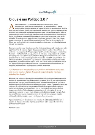 www.medialogue.com.br 9
O que é um Político 2.0 ?
pesquisa Político 2.0 – Senadores mergulhou na vida digital dos 81
parlamentares entre os dias 27 de junho e 9 de setembro de 2011. Nesse
período foram visitadas centenas de páginas e canais sociais na internet. Mais de
9 mil indicadores foram classificados e analisados, segundo uma metodologia rigorosa. As
principais conclusões estão aqui apresentadas em quase 200 rankings e tabelas. Além de
mapear os recursos de comunicação digital que estão sendo usados pelos parlamentares
(como sites, blogs, e mídias sociais) investigamos como estas ferramentas estão sendo
utilizadas. Os parlamentares respondem aos e-mails que recebem? Usam sites e blogs
para prestar contas de suas atividades para o eleitorado? Trata-se de um trabalho de
fôlego, que revela pela primeira vez como os parlamentares usam as mídias digitais para
interagir com o eleitor.
É comum encontrar no ar sites de campanhas eleitorais antigas e nada mais de novo sobre
o político eleito. Os recursos digitais são usados como eram usadas antes as faixas, os
santinhos e os programas de TV: apenas para "pedir", sem dar chance para o eleitor falar.
Assim era a "velha internet", ou seja, uma via de mão única em que o dono de um site
falava enquanto sua audiência ouvia, não havia diálogo. O termo "internet 2.0" é usado
para descrever os novos canais surgidos em meados dos anos 2000 que permitiam uma
interação verdadeira, como ocorre hoje em canais sociais como o Facebook e o Twitter.
No Facebook, quem fala também precisa ouvir. Para ser um político 2.0 não basta ter um
site. É preciso interagir. As ONGs descobriram o poder de mobilização da internet, as
empresas já aprenderam e alguns políticos também já aderiram.
“Os eleitores estão percebendo que os políticos podem fazer muito mais
com os seus recursos digitais do que usá-los para disputar eleições e
abandoná-los depois.”
A internet e as mídias sociais oferecem possibilidades extraordinárias para aproximar os
políticos de seus eleitores. Sites, blogs e canais sociais são fáceis de usar e praticamente
gratuitos. Pela internet, os políticos podem ouvir seus eleitores e conversar com eles a
qualquer momento. Podem convocar debates e promover causas. Para aqueles tantos que
reclamam da mídia, a internet oferece a possibilidade de uma conexão direta com o
eleitor, sem passar por jornalistas. Quem está na internet pode usar vídeos, áudio e
imagem, sem limites. Podem divulgar grandes volumes de informação, de forma
organizada e acessível - o que é muito útil para prestação de contas, por exemplo. Tudo
isso para falar nos recursos mais elementares da internet. Com um pouco mais de
criatividade e de tecnologia, o céu é o limite, ou melhor, as nuvens...
A pesquisa Político 2.0 – Senadores é uma iniciativa da MEDIALOGUE DIGITAL com o
objetivo de oferecer elementos objetivos para reflexão sobre o papel da internet na
política e na democracia.
Alexandre Secco
A
 