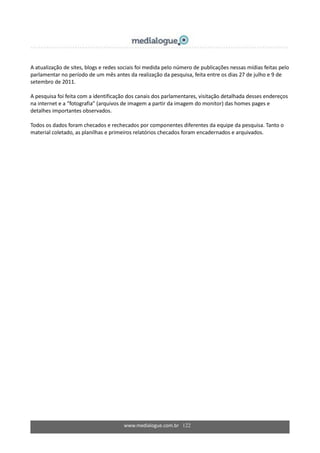 www.medialogue.com.br 122
A atualização de sites, blogs e redes sociais foi medida pelo número de publicações nessas mídias feitas pelo
parlamentar no período de um mês antes da realização da pesquisa, feita entre os dias 27 de julho e 9 de
setembro de 2011.
A pesquisa foi feita com a identificação dos canais dos parlamentares, visitação detalhada desses endereços
na internet e a “fotografia” (arquivos de imagem a partir da imagem do monitor) das homes pages e
detalhes importantes observados.
Todos os dados foram checados e rechecados por componentes diferentes da equipe da pesquisa. Tanto o
material coletado, as planilhas e primeiros relatórios checados foram encadernados e arquivados.
 