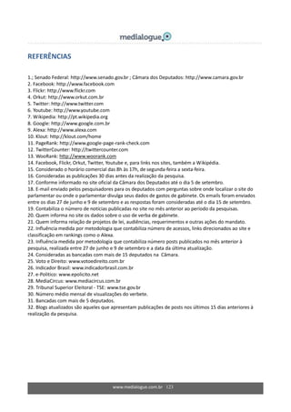 www.medialogue.com.br 123
REFERÊNCIAS
1.; Senado Federal: http://www.senado.gov.br ; Câmara dos Deputados: http://www.camara.gov.br
2. Facebook: http://www.facebook.com
3. Flickr: http://www.flickr.com
4. Orkut: http://www.orkut.com.br
5. Twitter: http://www.twitter.com
6. Youtube: http://www.youtube.com
7. Wikipedia: http://pt.wikipedia.org
8. Google: http://www.google.com.br
9. Alexa: http://www.alexa.com
10. Klout: http://klout.com/home
11. PageRank: http://www.google-page-rank-check.com
12. TwitterCounter: http://twittercounter.com
13. WooRank: http://www.woorank.com
14. Facebook, Flickr, Orkut, Twitter, Youtube e, para links nos sites, também a Wikipédia.
15. Considerado o horário comercial das 8h às 17h, de segunda-feira a sexta-feira.
16. Consideradas as publicações 30 dias antes da realização da pesquisa.
17. Conforme informado no site oficial da Câmara dos Deputados até o dia 5 de setembro.
18. E-mail enviado pelos pesquisadores para os deputados com perguntas sobre onde localizar o site do
parlamentar ou onde o parlamentar divulga seus dados de gastos de gabinete. Os emails foram enviados
entre os dias 27 de junho e 9 de setembro e as respostas foram consideradas até o dia 15 de setembro.
19. Contabiliza o número de notícias publicadas no site no mês anterior ao período da pesquisas.
20. Quem informa no site os dados sobre o uso de verba de gabinete.
21. Quem informa relação de projetos de lei, audiências, requerimentos e outras ações do mandato.
22. Influência medida por metodologia que contabiliza número de acessos, links direcionados ao site e
classificação em rankings como o Alexa.
23. Influência medida por metodologia que contabiliza número posts publicados no mês anterior à
pesquisa, realizada entre 27 de junho e 9 de setembro e a data da última atualização.
24. Consideradas as bancadas com mais de 15 deputados na Câmara.
25. Voto e Direito: www.votoedireito.com.br
26. Indicador Brasil: www.indicadorbrasil.com.br
27. e-Politico: www.epolicito.net
28. MediaCircus: www.mediacircus.com.br
29. Tribunal Superior Eleitoral - TSE: www.tse.gov.br
30. Número médio mensal de visualizações do verbete.
31. Bancadas com mais de 5 deputados.
32. Blogs atualizados são aqueles que apresentam publicações de posts nos últimos 15 dias anteriores à
realização da pesquisa.
 