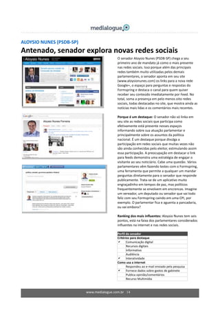 www.medialogue.com.br 14
ALOYSIO NUNES (PSDB-SP)
Antenado, senador explora novas redes sociais
O senador Aloysio Nunes (PSDB-SP) chega a seu
primeiro ano de mandato já como o mais presente
nas redes sociais. Isso porque além das principais
redes também muito utilizadas pelos demais
parlamentares, o senador aponta em seu site
(www.aloysionunes.com) os links para a nova rede
Google+, o espaço para perguntas e respostas do
Formspring e destaca o canal para quem quiser
receber seu conteúdo imediatamente por Feed. No
total, soma a presença em pelo menos oito redes
sociais, todas destacadas no site, que mostra ainda as
notícias mais lidas e os comentários mais recentes.
Porque é um destaque: O senador não só linka em
seu site as redes sociais que participa como
efetivamente está presente nesses espaços
informando sobre sua atuação parlamentar e
principalmente sobre os assuntos da política
nacional. É um destaque porque divulga a
participação em redes sociais que muitas vezes não
são ainda conhecidas pelo eleitor, estimulando assim
essa participação. A preocupação em destacar o link
para feeds demonstra uma estratégia de engajar o
visitante ao seu noticiário. Cabe uma questão. Vários
parlamentares vêm fazendo testes com o Formspring,
uma ferramenta que permite a qualquer um mandar
perguntas diretamente para o senador que responde
publicamente. Trata-se de um aplicativo muito
engraçadinho em tempos de paz, mas políticos
frequentemente se envolvem em encrencas. Imagine
um vereador, um deputado ou senador que vai todo
feliz com seu Formspring caindo em uma CPI, por
exemplo. O parlamentar fica e aguenta a pancadaria,
ou vai embora?
Ranking dos mais influentes: Aloysio Nunes tem seis
pontos, está na faixa dos parlamentares considerados
influentes na internet e nas redes sociais.
Perfil do senador
Critérios para destaque
 Comunicação digital
 Recursos digitais
 Informativo
 Audiência
 Interatividade
Como usa a internet
Respondeu ao e-mail enviado pela pesquisa
 Fornece dados sobre gastos de gabinete
 Publica opinião/comentários
 Recurso Multimídia
 