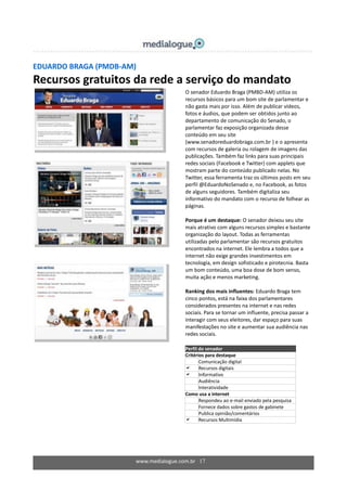 www.medialogue.com.br 17
EDUARDO BRAGA (PMDB-AM)
Recursos gratuitos da rede a serviço do mandato
O senador Eduardo Braga (PMBD-AM) utiliza os
recursos básicos para um bom site de parlamentar e
não gasta mais por isso. Além de publicar vídeos,
fotos e áudios, que podem ser obtidos junto ao
departamento de comunicação do Senado, o
parlamentar faz exposição organizada desse
conteúdo em seu site
(www.senadoreduardobraga.com.br ) e o apresenta
com recursos de galeria ou rolagem de imagens das
publicações. Também faz links para suas principais
redes sociais (Facebook e Twitter) com applets que
mostram parte do conteúdo publicado nelas. No
Twitter, essa ferramenta traz os últimos posts em seu
perfil @EduardoNoSenado e, no Facebook, as fotos
de alguns seguidores. Também digitaliza seu
informativo do mandato com o recurso de folhear as
páginas.
Porque é um destaque: O senador deixou seu site
mais atrativo com alguns recursos simples e bastante
organização do layout. Todas as ferramentas
utilizadas pelo parlamentar são recursos gratuitos
encontrados na internet. Ele lembra a todos que a
internet não exige grandes investimentos em
tecnologia, em design sofisticado e pirotecnia. Basta
um bom conteúdo, uma boa dose de bom senso,
muita ação e menos marketing.
Ranking dos mais influentes: Eduardo Braga tem
cinco pontos, está na faixa dos parlamentares
considerados presentes na internet e nas redes
sociais. Para se tornar um influente, precisa passar a
interagir com seus eleitores, dar espaço para suas
manifestações no site e aumentar sua audiência nas
redes sociais.
Perfil do senador
Critérios para destaque
 Comunicação digital
 Recursos digitais
 Informativo
 Audiência
 Interatividade
Como usa a internet
Respondeu ao e-mail enviado pela pesquisa
Fornece dados sobre gastos de gabinete
 Publica opinião/comentários
 Recursos Multimídia
 