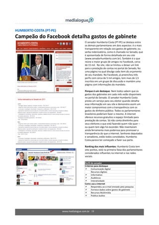 www.medialogue.com.br 18
HUMBERTO COSTA (PT-PE)
Campeão do Facebook detalha gastos de gabinete
O senador Humberto Costa (PT-PE) se destaca entre
os demais parlamentares em dois aspectos: é o mais
transparente em relação aos gastos de gabinete, ou
verba indenizatória, como é chamada no Senado, que
é apresentada de forma detalhada em seu site
(www.senadorhumberto.com.br). Também é o que
reúne o maior grupo de amigos no Facebook, cerca
de 15 mil. No site, não se limitou a deixar um link
para a prestação de contas no portal do Senado, fez
uma página na qual divulga cada item do orçamento
de seu mandato. No Facebook, já preencheu três
perfis com cerca de 5 mil amigos, tem mais de 1,5
inscritos em um grupo de discussão e mantém uma
página com informações do mandato.
Porque é um destaque: Nem todos sabem que os
gastos dos gabinetes em cada mês estão disponíveis
no portal do Senado. O senador Humberto Costa
presta um serviço para seu eleitor quando detalha
essa informação em seu site e demonstra assim um
maior compromisso com a transparência com os
gastos do dinheiro público. Todos os parlamentares
brasileiros poderiam fazer o mesmo. A internet
oferece recursos gratuitos e espaço ilimitado para
prestação de contas. Só não conta direitinho para
seus eleitores o que está fazendo quem não quer –
ou quem tem algo há esconder. Não inventaram
ainda ferramenta mais poderosa para promover a
transparência do que a internet. Senhores deputados
e senadores, estão todos convidados. Humberto
Costa parece ter começado a fazer sua parte.
Ranking dos mais influentes: Humberto Costa tem
oito pontos, está na primeira faixa dos parlamentares
considerados influentes na internet e nas redes
sociais.
Perfil do senador
Critérios para destaque
 Comunicação digital
 Recursos digitais
 Informativo
 Audiência
 Interatividade
Como usa a internet
 Respondeu ao e-mail enviado pela pesquisa
 Fornece dados sobre gastos de gabinete
 Recursos Multimídia
 Publica áudios
 