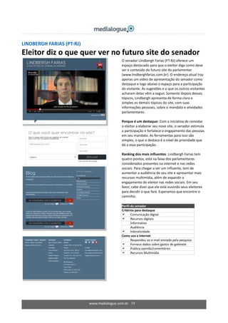 www.medialogue.com.br 19
LINDBERGH FARIAS (PT-RJ)
Eleitor diz o que quer ver no futuro site do senador
O senador Lindbergh Farias (PT-RJ) oferece um
espaço destacado para que o eleitor diga como deve
ser o conteúdo do futuro site do parlamentar
(www.lindberghfarias.com.br). O endereço atual traz
apenas um vídeo de apresentação do senador como
destaque e logo abaixo o espaço para a participação
do visitante. As sugestões e o que os outros visitantes
acharam delas vêm a seguir. Somente depois desses
tópicos, Lindbergh apresenta de forma clara e
simples os demais tópicos do site, com suas
informações pessoais, sobre o mandato e atividades
parlamentares.
Porque é um destaque: Com a iniciativa de convidar
o eleitor a elaborar seu novo site, o senador estimula
a participação e fortalece o engajamento das pessoas
em seu mandato. As ferramentas para isso são
simples, o que o destaca é o nível de prioridade que
dá a essa participação.
Ranking dos mais influentes: Lindbergh Farias tem
quatro pontos, está na faixa dos parlamentares
considerados presentes na internet e nas redes
sociais. Para chegar a ser um influente, tem de
aumentar a audiência de seu site e apresentar mais
recursos multimídia, além de expandir o
engajamento do eleitor nas redes sociais. Em seu
favor, cabe dizer que ele está ouvindo seus eleitores
para decidir o que fará. Esperamos que encontre o
caminho.
Perfil do senador
Critérios para destaque
 Comunicação digital
 Recursos digitais
 Informativo
 Audiência
 Interatividade
Como usa a internet
Respondeu ao e-mail enviado pela pesquisa
 Fornece dados sobre gastos de gabinete
 Publica opinião/comentários
 Recursos Multimídia
 