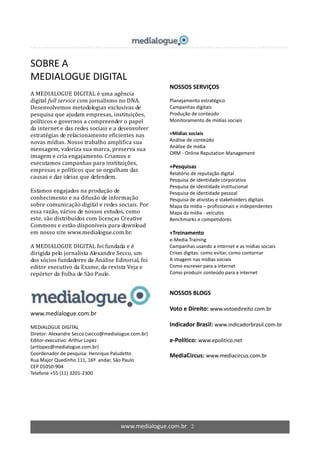 www.medialogue.com.br 2
SOBRE A
MEDIALOGUE DIGITAL
A MEDIALOGUE DIGITAL é uma agência
digital full service com jornalismo no DNA.
Desenvolvemos metodologias exclusivas de
pesquisa que ajudam empresas, instituições,
políticos e governos a compreender o papel
da internet e das redes sociais e a desenvolver
estratégias de relacionamento eficientes nas
novas mídias. Nosso trabalho amplifica sua
mensagem, valoriza sua marca, preserva sua
imagem e cria engajamento. Criamos e
executamos campanhas para instituições,
empresas e políticos que se orgulham das
causas e das ideias que defendem.
Estamos engajados na produção de
conhecimento e na difusão de informação
sobre comunicação digital e redes sociais. Por
essa razão, vários de nossos estudos, como
este, são distribuídos com licenças Creative
Commons e estão disponíveis para download
em nosso site www.medialogue.com.br.
A MEDIALOGUE DIGITAL foi fundada e é
dirigida pelo jornalista Alexandre Secco, um
dos sócios fundadores da Análise Editorial, foi
editor executivo da Exame, da revista Veja e
repórter da Folha de São Paulo.
www.medialogue.com.br
MEDIALOGUE DIGITAL
Diretor: Alexandre Secco (secco@medialogue.com.br)
Editor-executivo: Arthur Lopez
(artlopez@medialogue.com.br)
Coordenador de pesquisa: Henrique Paludetto
Rua Major Quedinho 111, 16º andar, São Paulo
CEP 01050-904
Telefone +55 (11) 3201-2300
NOSSOS SERVIÇOS
Planejamento estratégico
Campanhas digitais
Produção de conteúdo
Monitoramento de mídias sociais
+Mídias sociais
Análise de conteúdo
Análise de mídia
ORM - Online Reputation Management
+Pesquisas
Relatório de reputação digital
Pesquisa de identidade corporativa
Pesquisa de identidade institucional
Pesquisa de identidade pessoal
Pesquisa de ativistas e stakeholders digitais
Mapa da mídia – profissionais e independentes
Mapa da mídia - veículos
Benchmarks e competidores
+Treinamento
e-Media Training
Campanhas usando a internet e as mídias sociais
Crises digitas: como evitar, como contornar
A imagem nas mídias sociais
Como escrever para a internet
Como produzir conteúdo para a internet
NOSSOS BLOGS
Voto e Direito: www.votoedireito.com.br
Indicador Brasil: www.indicadorbrasil.com.br
e-Político: www.epolitico.net
MediaCircus: www.mediacircus.com.br
 