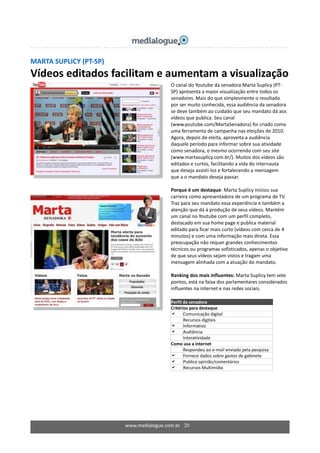 www.medialogue.com.br 20
MARTA SUPLICY (PT-SP)
Vídeos editados facilitam e aumentam a visualização
O canal do Youtube da senadora Marta Suplicy (PT-
SP) apresenta a maior visualização entre todos os
senadores. Mais do que simplesmente o resultado
por ser muito conhecida, essa audiência da senadora
se deve também ao cuidado que seu mandato dá aos
vídeos que publica. Seu canal
(www.youtube.com/MartaSenadora) foi criado como
uma ferramenta de campanha nas eleições de 2010.
Agora, depois de eleita, aproveita a audiência
daquele período para informar sobre sua atividade
como senadora, o mesmo ocorrendo com seu site
(www.martasuplicy.com.br/). Muitos dos vídeos são
editados e curtos, facilitando a vida do internauta
que deseja assisti-los e fortalecendo a mensagem
que a o mandato deseja passar.
Porque é um destaque: Marta Suplicy iniciou sua
carreira como apresentadora de um programa de TV.
Traz para seu mandato essa experiência e também a
atenção que dá à produção de seus vídeos. Mantém
um canal no Youtube com um perfil completo,
destacado em sua home page e publica material
editado para ficar mais curto (vídeos com cerca de 4
minutos) e com uma informação mais direta. Essa
preocupação não requer grandes conhecimentos
técnicos ou programas sofisticados, apenas o objetivo
de que seus vídeos sejam vistos e tragam uma
mensagem alinhada com a atuação do mandato.
Ranking dos mais influentes: Marta Suplicy tem sete
pontos, está na faixa dos parlamentares considerados
influentes na internet e nas redes sociais.
Perfil da senadora
Critérios para destaque
 Comunicação digital
 Recursos digitais
 Informativo
 Audiência
 Interatividade
Como usa a internet
Respondeu ao e-mail enviado pela pesquisa
 Fornece dados sobre gastos de gabinete
 Publica opinião/comentários
 Recursos Multimídia
 